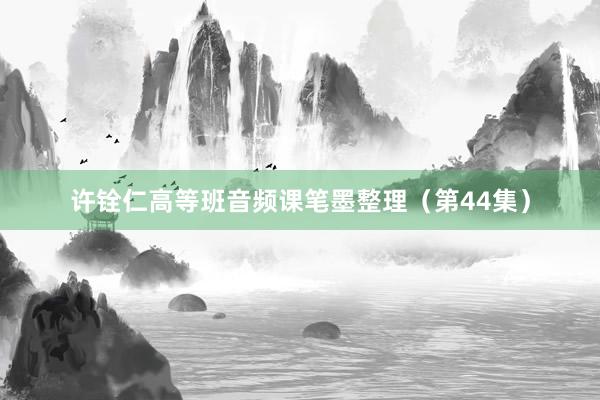 许铨仁高等班音频课笔墨整理（第44集）