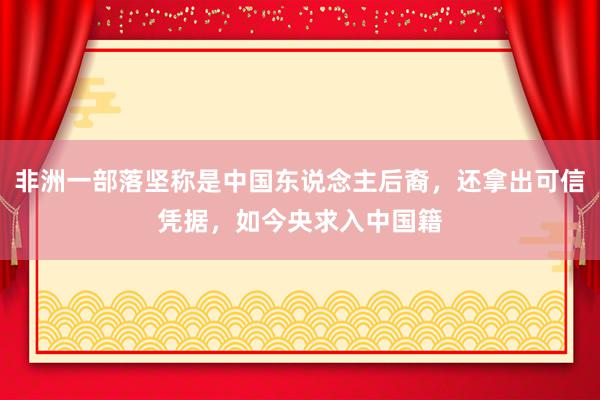 非洲一部落坚称是中国东说念主后裔，还拿出可信凭据，如今央求入中国籍