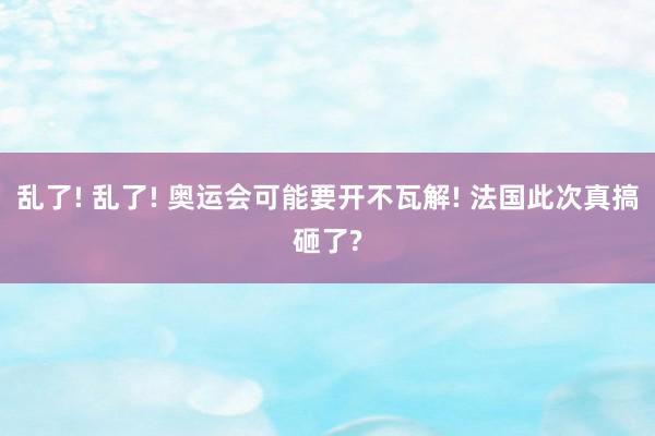 乱了! 乱了! 奥运会可能要开不瓦解! 法国此次真搞砸了?