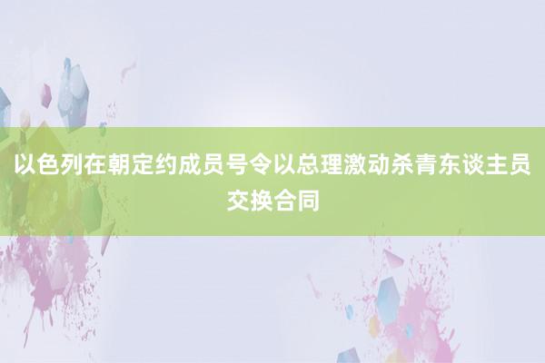 以色列在朝定约成员号令以总理激动杀青东谈主员交换合同