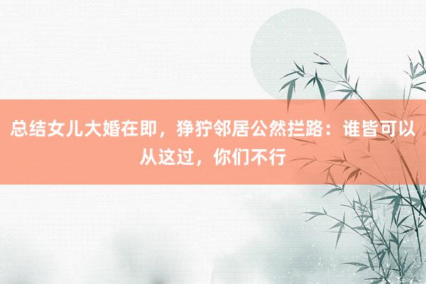 总结女儿大婚在即，狰狞邻居公然拦路：谁皆可以从这过，你们不行