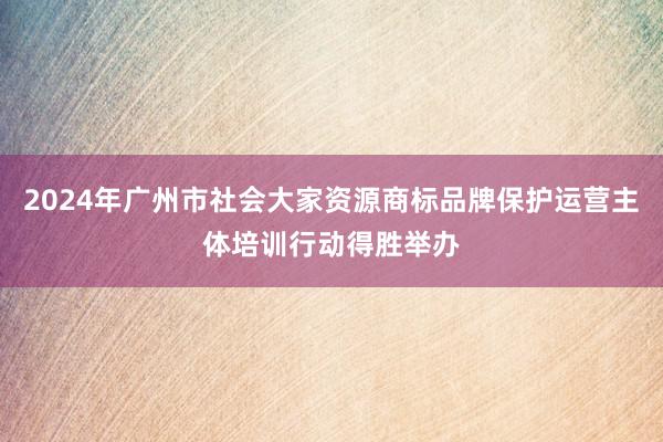 2024年广州市社会大家资源商标品牌保护运营主体培训行动得胜举办