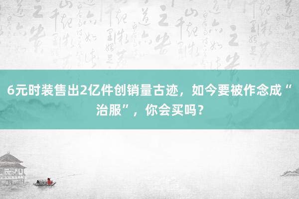 6元时装售出2亿件创销量古迹，如今要被作念成“治服”，你会买吗？