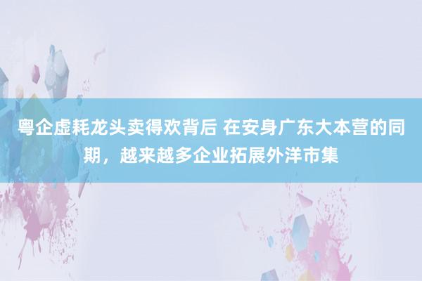 粤企虚耗龙头卖得欢背后 在安身广东大本营的同期，越来越多企业拓展外洋市集