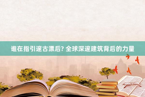 谁在指引邃古漂后? 全球深邃建筑背后的力量