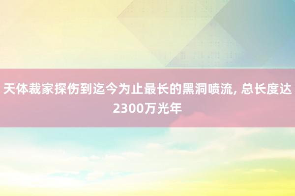 天体裁家探伤到迄今为止最长的黑洞喷流, 总长度达2300万光年